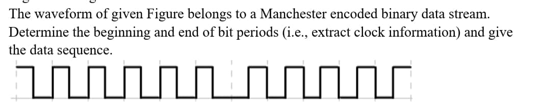 The waveform of given Figure belongs to a Manchester encoded binary data stream.
Determine the beginning and end of bit periods (i.e., extract clock information) and give
the data sequence.
