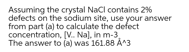 Assuming the crystal NaCl contains 2%
defects on the sodium site, use your answer
from part (a) to calculate the defect
concentration, [V.. Na], in m-3,
The answer to (a) was 161.88 Å^3
