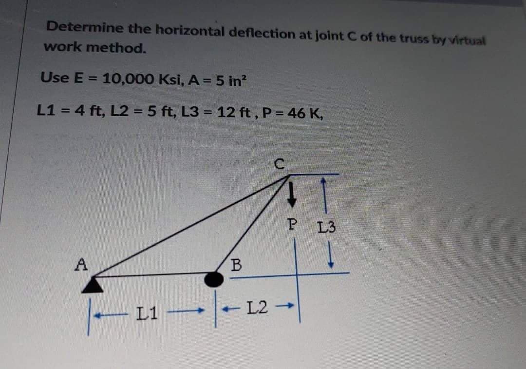 Determine the horizontal deflection at joint C of the truss by virtual
work method.
Use E 10,000 Ksi, A = 5 in²
L1 = 4 ft, L2 = 5 ft, L3= 12 ft, P = 46 K,
A
A
P L3
B
L1
-L2->
-