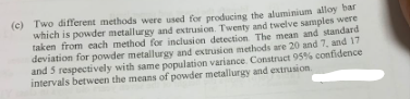 (c) Two different methods were used for producing the aluminium alloy bar
which is powder metallurgy and extrusion. Twenty and twelve samples were
taken from each method for inclusion detection. The mean and standard
deviation for powder metallurgy and extrusion methods are 20 and 7, and 17
and 5 respectively with same population variance. Construct 95% confidence
intervals between the means of powder metallurgy and extrusion