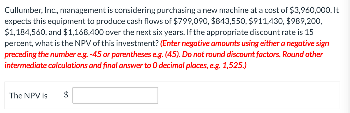 Cullumber, Inc., management is considering purchasing a new machine at a cost of $3,960,000. It
expects this equipment to produce cash flows of $799,090, $843,550, $911,430, $989,200,
$1,184,560, and $1,168,400 over the next six years. If the appropriate discount rate is 15
percent, what is the NPV of this investment? (Enter negative amounts using either a negative sign
preceding the number e.g. -45 or parentheses e.g. (45). Do not round discount factors. Round other
intermediate calculations and final answer to O decimal places, e.g. 1,525.)
The NPV is