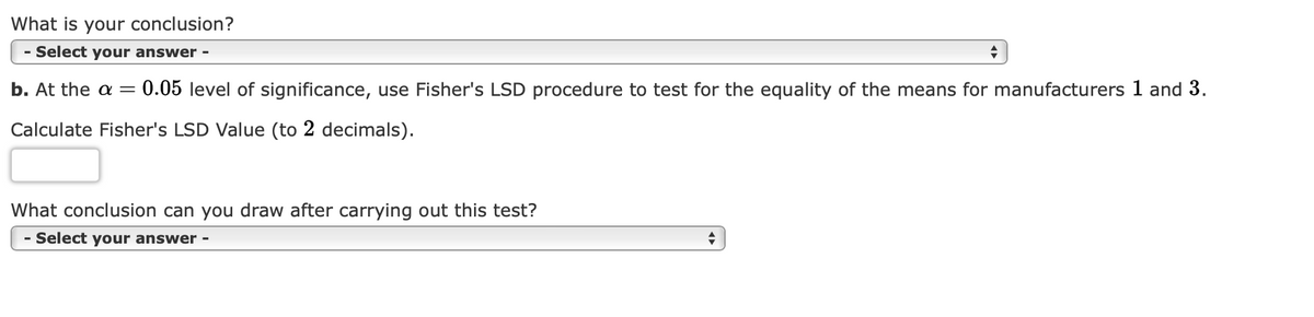 What is your conclusion?
- Select your answer -
b. At the a= = 0.05 level of significance, use Fisher's LSD procedure to test for the equality of the means for manufacturers 1 and 3.
Calculate Fisher's LSD Value (to 2 decimals).
What conclusion can you draw after carrying out this test?
- Select your answer -
+