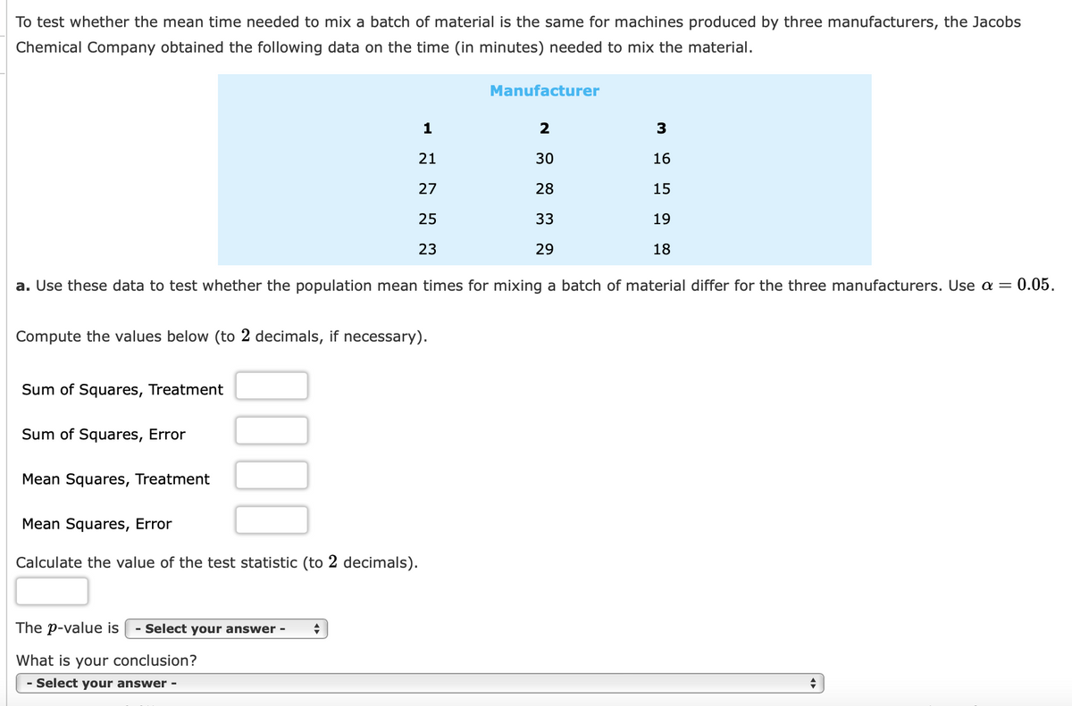 To test whether the mean time needed to mix a batch of material is the same for machines produced by three manufacturers, the Jacobs
Chemical Company obtained the following data on the time (in minutes) needed to mix the material.
Compute the values below (to 2 decimals, if necessary).
Sum of Squares, Treatment
Sum of Squares, Error
0.05.
a. Use these data to test whether the population mean times for mixing a batch of material differ for the three manufacturers. Use a =
Mean Squares, Treatment
0000
1
21
27
25
23
Mean Squares, Error
Calculate the value of the test statistic (to 2 decimals).
The p-value is - Select your answer - +
What is your conclusion?
- Select your answer -
Manufacturer
2
30
28
33
29
3
16
15
19
18
+