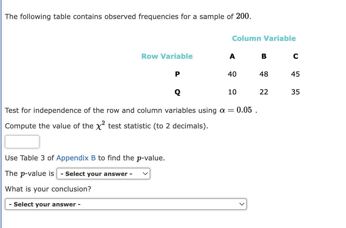 The following table contains observed frequencies for a sample of 200.
Row Variable
P
Use Table 3 of Appendix B to find the p-value.
The p-value is - Select your answer -
What is your conclusion?
- Select your answer -
Column Variable
A
40
Q
Test for independence of the row and column variables using a = 0.05.
Compute the value of the X² test statistic (to 2 decimals).
10
в с
48
22
45
35