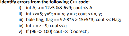 Identify errors from the following C++ code:
i) int A; a = 12>5 && 6<9; cout << A
ii) int x>=5; y=9; x = y; y = x; cout << x, y;
iii) bole flag; flag == 92-8*5 > 15+5*3; cout << Flag;
iv) Int z = z - 9; cout<<z;
v) If (96 <> 100) cout << 'Coorect';
