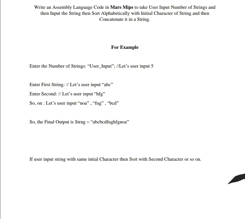 Write an Assembly Language Code in Mars Mips to take User Input Number of Strings and
then Input the String then Sort Alphabetically with Initial Character of String and then
Concatenate it in a String.
For Example
Enter the Number of Strings: "User_Input"; //Let's user input 5
Enter First String: // Let's user input "abc"
Enter Second: // Let's user input “hfg"
So, on : Let's user input “noa", “fug" , “bcd"
So, the Final Output is Strng = “abcbcdfughfgnoa"
If user input string with same intial Character then Sort with Second Character or so on.
