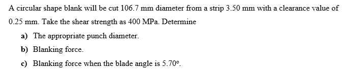 A circular shape blank will be cut 106.7 mm diameter from a strip 3.50 mm with a clearance value of
0.25 mm. Take the shear strength as 400 MPa. Determine
a) The appropriate punch diameter.
b) Blanking force.
c) Blanking force when the blade angle is 5.70°.
