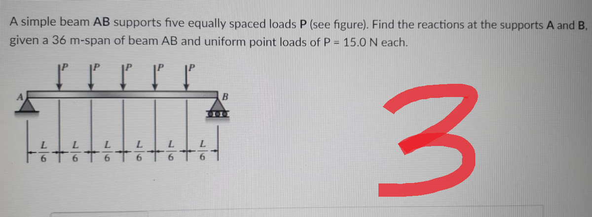 A simple beam AB supports five equally spaced loads P (see figure). Find the reactions at the supports A and B.
given a 36 m-span of beam AB and uniform point loads of P = 15.0 N each.
P P P P P
B
3
97
97
97
97
97
97
900