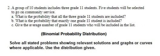 2. A group of 10 students includes three grade 11 students. Five students will be selected
to go on community service.
a. What is the probability that all the three grade 11 students are included?
b. What is the probability that exactly one grade 11 student is included?
c. Give the average number of grade 11 students who will be included in the list.
(Binomial Probability Distribution)
Solve all stated problems showing relevant solutions and graphs or curves
where applicable. Use the distribution given.