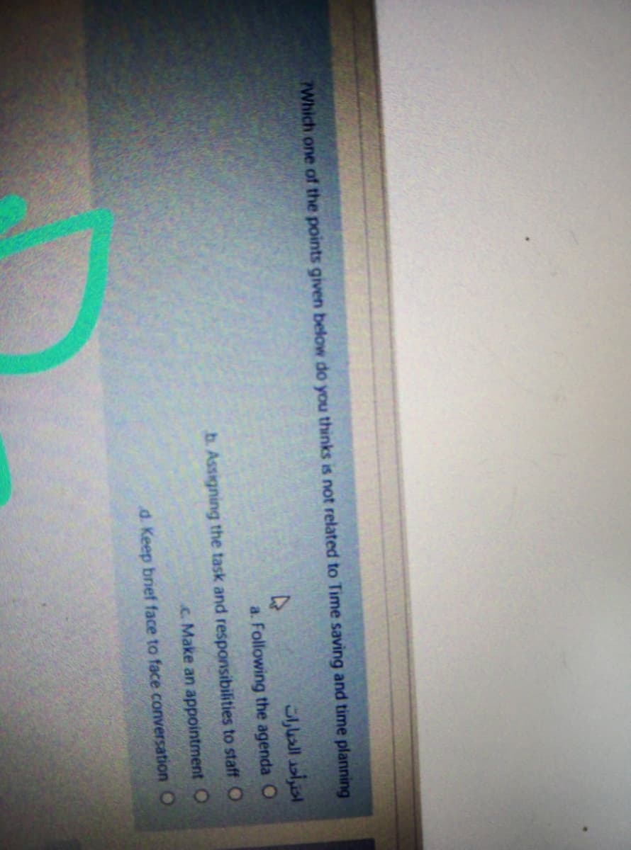 PWhich one of the points given below do you thinks
not related to Time saving and time planning
اخترأحد الخبارات
a. Following the agenda O
b. Assigning the task and responsibilities to staff O
c. Make an appointment O
d. Keep brief face to face conversation O
