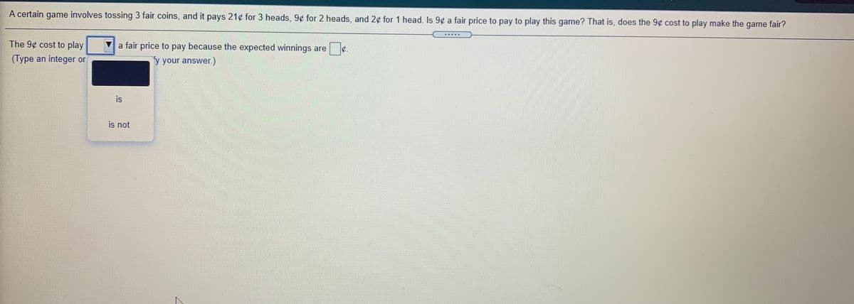 A certain game involves tossing 3 fair coins, and it pays 21¢ for 3 heads, 9¢ for 2 heads, and 2¢ for 1 head. Is 9¢ a fair price to pay to play this game? That is, does the 9¢ cost to play make the game fair?
.....
The 9¢ cost to play
a fair price to pay because the expected winnings are
(Type an integer or
y your answer.)
is
is not
