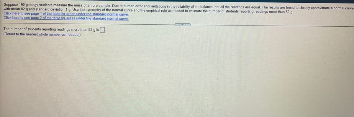 Suppose 190 geology students measure the mass of an ore sample. Due to human error and limitations in the reliability of the balance, not all the readings are equal. The results are found to closely approximate a normal curve,
with mean 82 g and standard deviation 1 g. Use the symmetry of the normal curve and the empirical rule as needed to estimate the number of students reporting readings more than 82 g.
Click here to see page 1 of the table for areas under the standard normal curve.
Click here to see page 2 of the table for areas under the standard normal curve.
The number of students reporting readings more than 82 g is
(Round to the nearest whole number as needed.)

