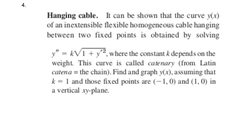 4.
Hanging cable. It can be shown that the curve y(x)
of an inextensible flexible homogeneous cable hanging
between two fixed points is obtained by solving
y" = kV1 + y², where the constant k depends on the
weight. This curve is called catenary (from Latin
catena = the chain). Find and graph y(x), assuming that
k = 1 and those fixed points are (-1,0) and (1, 0) in
a vertical xy-plane.
