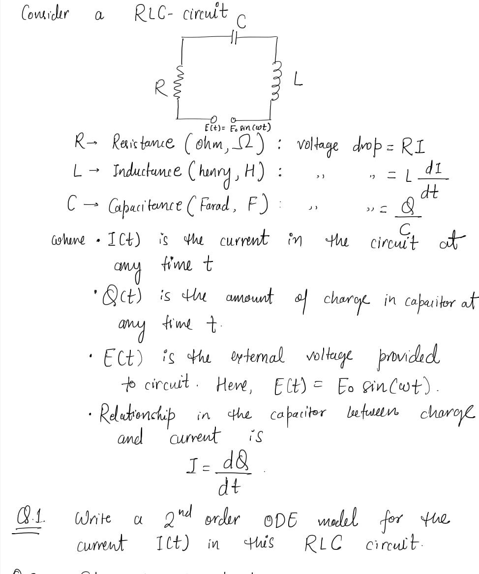 Consider
RLC- circuit
C
a
ECt)= F. fin (wt)
R- Renistamie (ohm, 2): voltage drop = RI
L- Inductance ( henry, H) :
こ
IP
ニ|
dt
C - Capaci tamee ( Farod, F)
ノ)
ohene • I Ct) is the current in
fime t
the circuit ot
any
•Qct) is the amount of charge in caparitor at
fime t.
any time +
ECt) is the eytemal voltaye provided
to circuit. Here, ECt) = Eo sincwt).
Relationchip
the capacitor etuelen
choroe
in
and
current
is
I= dQ
dt
8.1.
a 2nd order ODE madel for the
Ict) in
Write
cument
this
RLC cirult
