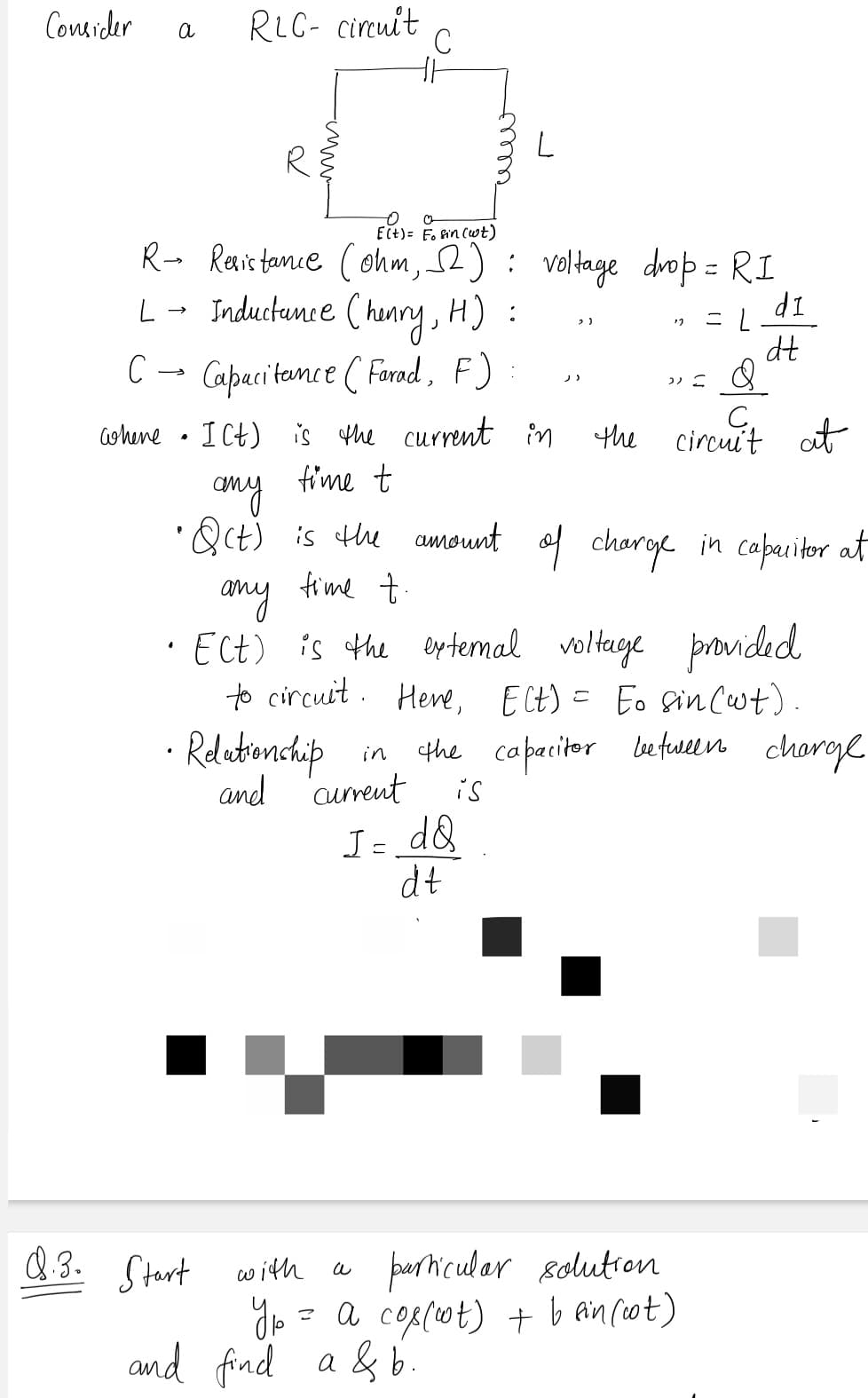 Consider
RLC- circuit
.C
a
ECt)= F. fin Cwt)
R- Revistanie (ohm, 2): voltage drop = RI
L- Inductunce (hanry, H) :
>
IP
dt
C → Capaci tamce ( Farod, F)
ICt) is the current in
the
circuit at
Gohene
fime t
any
•Qct) is the amount of charge in caperitor at
any fime +.
· Ect) is the eytemal voltege provided
to circuit. Hee, Elt) = Eo in(wt)
Relatienchip
and 'curent
in the capaciter betuween chargl
is
I= d&
dt
paricular 8olution
Jo = a cop(ot) + b ancot)
and find a & b.
Q 3. Ctert with
