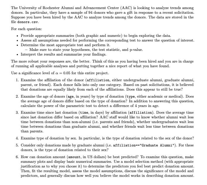 The University of Rochester Alumni and Advancement Center (AAC) is looking to analyze trends among
donors. In particular, they have a sample of 94 donors who gave a gift in response to a recent solicitation.
Suppose you have been hired by the AAC to analyze trends among the donors. The data are stored in the
file donors.csv.
For each question:
• Provide appropriate summaries (both graphic and numeric) to begin exploring the data.
• Assess all assumptions needed for performing the corresponding test to answer the question of interest.
• Determine the most appropriate test and perform it.
- Make sure to state your hypotheses, the test statistic, and p-value.
Interpret the results and summarize your findings.
The more robust your responses are, the better. Think of this as you having been hired and you are in charge
of running all applicable analyses and putting together a nice report of what you have found.
Use a significance level of a = 0.05 for this entire project.
1. Examine the affiliation of the donor (affiliation, either undergraduate alumni, graduate alumni,
parent, or friend). Each donor falls into only one category. Based on past solicitations, it is believed
that donations are equally likely from each of the affiliations. Does this appear to still be true?
2. Examine the age of donors (age, in years) by type of donation (type, either academic or medical). Does
the average age of donors differ based on the type of donation? In addition to answering this question,
calculate the power of the parametric test to detect a difference of 4 years in age.
3. Examine time since last donation (time, in days) by affiliation (affiliation). Does the average time
since last donation differ based on affiliation? AAC staff would like to know whether alumni wait less
time between donations than non-alumni (i.e. parents and friends), whether undergraduates wait less
time between donations than graduate alumni, and whether friends wait less time between donations
than parents.
4. Examine type of donation by sex. In particular, is the type of donation related to the sex of the donor?
5. Consider only donations made by graduate alumni (i.e. affiliation=="Graduate Alumni"). For these
donors, is the type of donation related to their sex?
6. How can donation amount (amount, in US dollars) be best predicted? To examine this question, make
summary plots and display basic numerical summaries. Use a model selection method (with appropriate
justification as to why you choose it) to determine the predictors you feel best predict donation amount.
Then, fit the resulting model, assess the model assumptions, discuss the significance of the model and
predictors, and generally discuss how well you believe the model works in describing donation amount.
