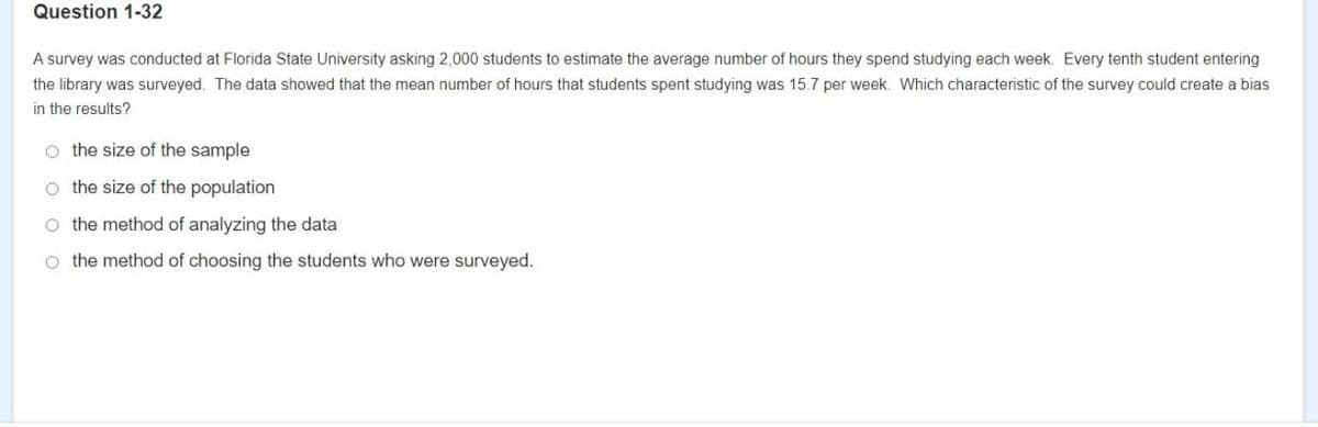 Question 1-32
A survey was conducted at Florida State University asking 2,000 students to estimate the average number of hours they spend studying each week. Every tenth student entering
the library was surveyed. The data showed that the mean number of hours that students spent studying was 15.7 per week. Which characteristic of the survey could create a bias
in the results?
o the size of the sample
o the size of the population
o the method of analyzing the data
o the method of choosing the students who were surveyed.
