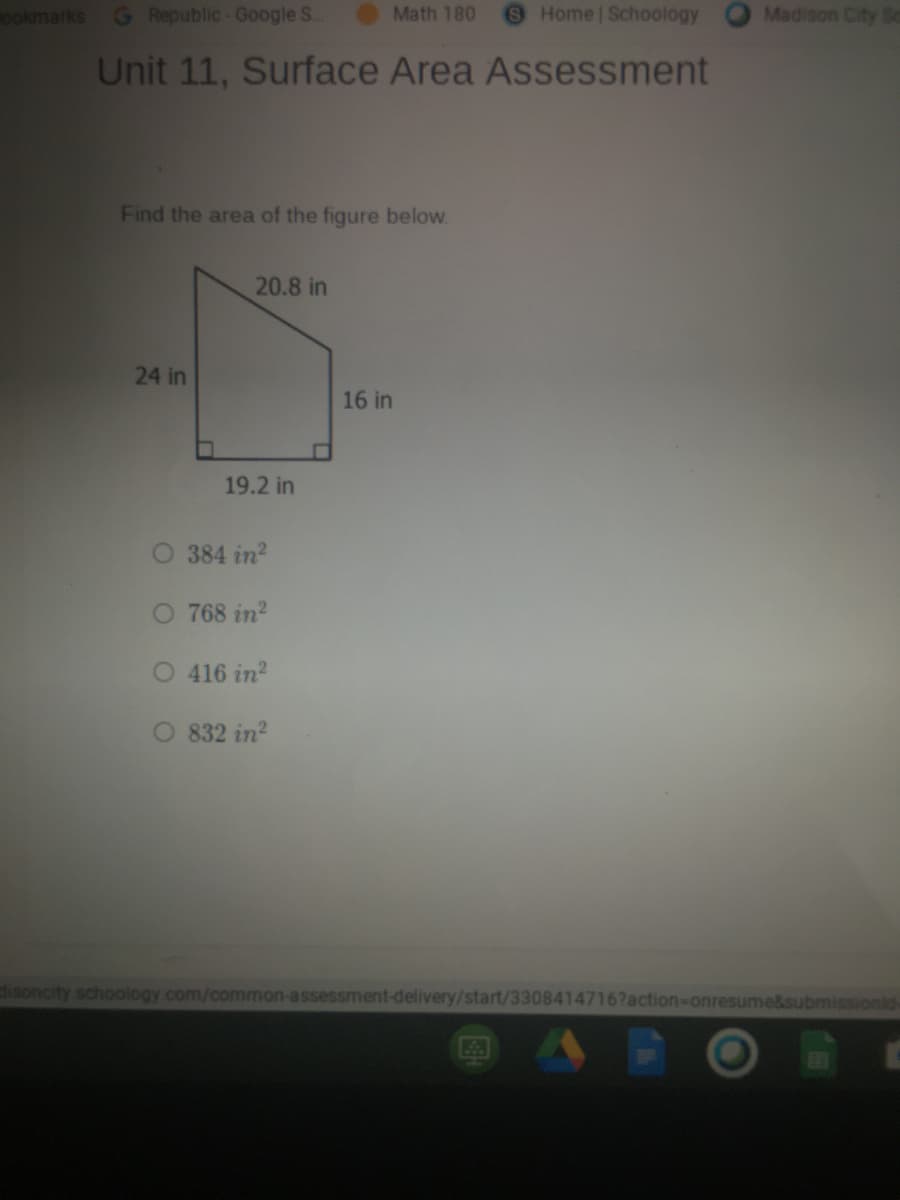 ookmarks G Republic-Google S.
Math 180
Home Schoology
Madison City S
Unit 11, Surface Area Assessment
Find the area of the figure below.
20.8 in
24 in
16 in
19.2 in
O 384 in?
O 768 in?
416 in?
832 in?
disoncity schoology.com/common-assessment-delivery/start/3308414716?action-onresume&submissionid-
