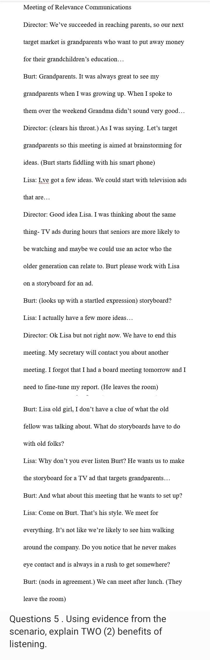 Meeting of Relevance Communications
Director: We've succeeded in reaching parents, so our next
target market is grandparents who want to put away money
for their grandchildren's education...
Burt: Grandparents. It was always great to see my
grandparents when I was growing up. When I spoke to
them over the weekend Grandma didn't sound very good...
Director: (clears his throat.) As I was saying. Let's target
grandparents so this meeting is aimed at brainstorming for
ideas. (Burt starts fiddling with his smart phone)
Lisa: I,ve got a few ideas. We could start with television ads
that are...
Director: Good idea Lisa. I was thinking about the same
thing- TV ads during hours that seniors are more likely to
be watching and maybe we could use an actor who the
older generation can relate to. Burt please work with Lisa
on a storyboard for an ad.
Burt: (looks up with a startled expression) storyboard?
Lisa: I actually have a few more ideas...
Director: Ok Lisa but not right now. We have to end this
meeting. My secretary will contact you about another
meeting. I forgot that I had a board meeting tomorrow and I
need to fine-tune my report. (He leaves the room)
Burt: Lisa old girl, I don't have a clue of what the old
fellow was talking about. What do storyboards have to do
with old folks?
Lisa: Why don't you ever listen Burt? He wants us to make
the storyboard for a TV ad that targets grandparents...
Burt: And what about this meeting that he wants
Lisa: Come on Burt. That's his style. We meet for
everything. It's not like we're likely to see him walking
around the company. Do you notice that he never makes
eye contact and is always in a rush to get somewhere?
Burt: (nods in agreement.) We can meet after lunch. (They
leave the room)
set up?
Questions 5. Using evidence from the
scenario, explain TWO (2) benefits of
listening.