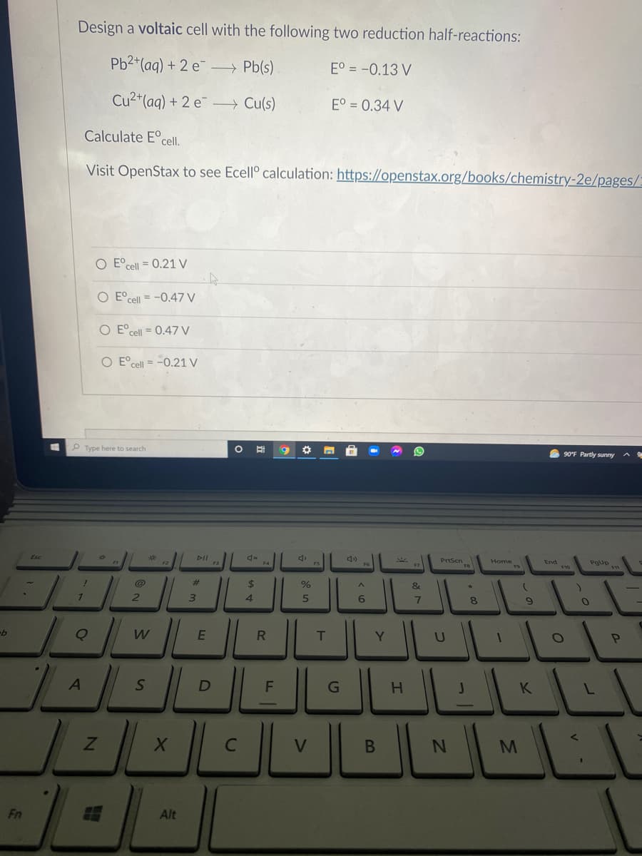 Design a voltaic cell with the following two reduction half-reactions:
Pb2*(aq) + 2 e Pb(s)
E° = -0.13 V
Cu2+(aq) + 2 e¯ Cu(s)
E° = 0.34 V
Calculate E°cell.
Visit OpenStax to see Ecell° calculation: https://openstax.org/books/chemistry-2e/pages/:
O E° cell = 0.21 V
O E°cell = -0.47 V
E°cell = 0.47 V
O E°cell = -0.21 V
Type here to search
O 90°F Partly sunny
DII
F3
PrtScn
Pgup
F4
Home
End
F7
%23
%
&
4.
6
8.
9-
W
T
Y.
F
K
M
Fn
Alt
V
HI
