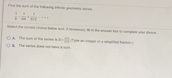 Find the sum of the following infinite geometric series.
1
...
8
64
512
Select the correct choice below and, if necessary, fill in the answer box to complete your choice.
O A. The sum of the series is S= (Type an integer or a simplified fraction.)
O B. The series does not have a sum.
