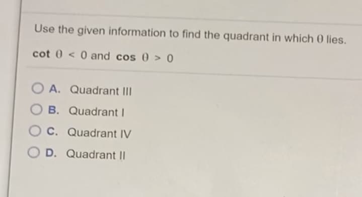 Use the given information to find the quadrant in which 0 lies.
cot 0 < 0 and cos 0 > 0
O A. Quadrant II
O B. Quadrant I
O C. Quadrant IV
O D. Quadrant I|
