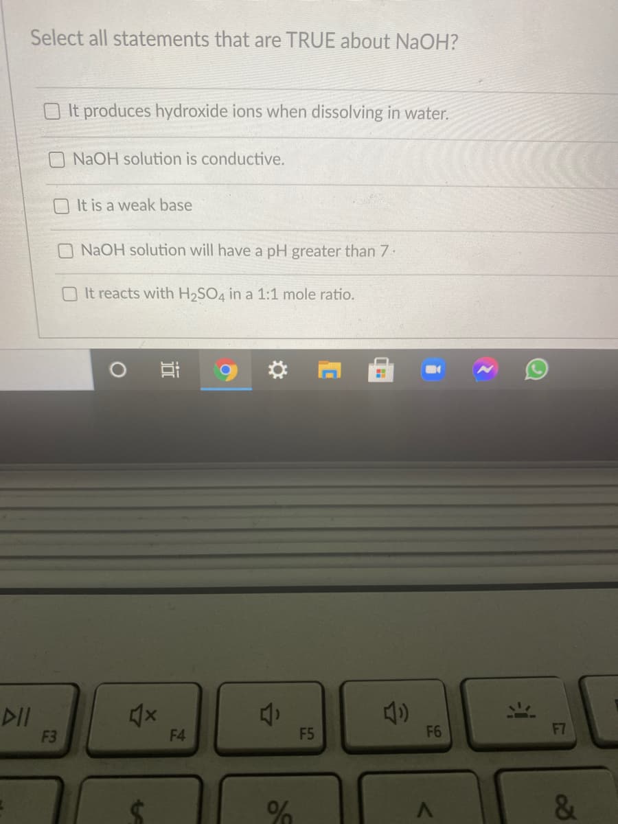 Select all statements that are TRUE about NaOH?
O It produces hydroxide ions when dissolving in water.
NAOH solution is conductive.
O It is a weak base
NaOH solution will have a pH greater than 7.
O It reacts with H2SO4 in a 1:1 mole ratio.
DII
F3
F4
F5
F6
F7
&
