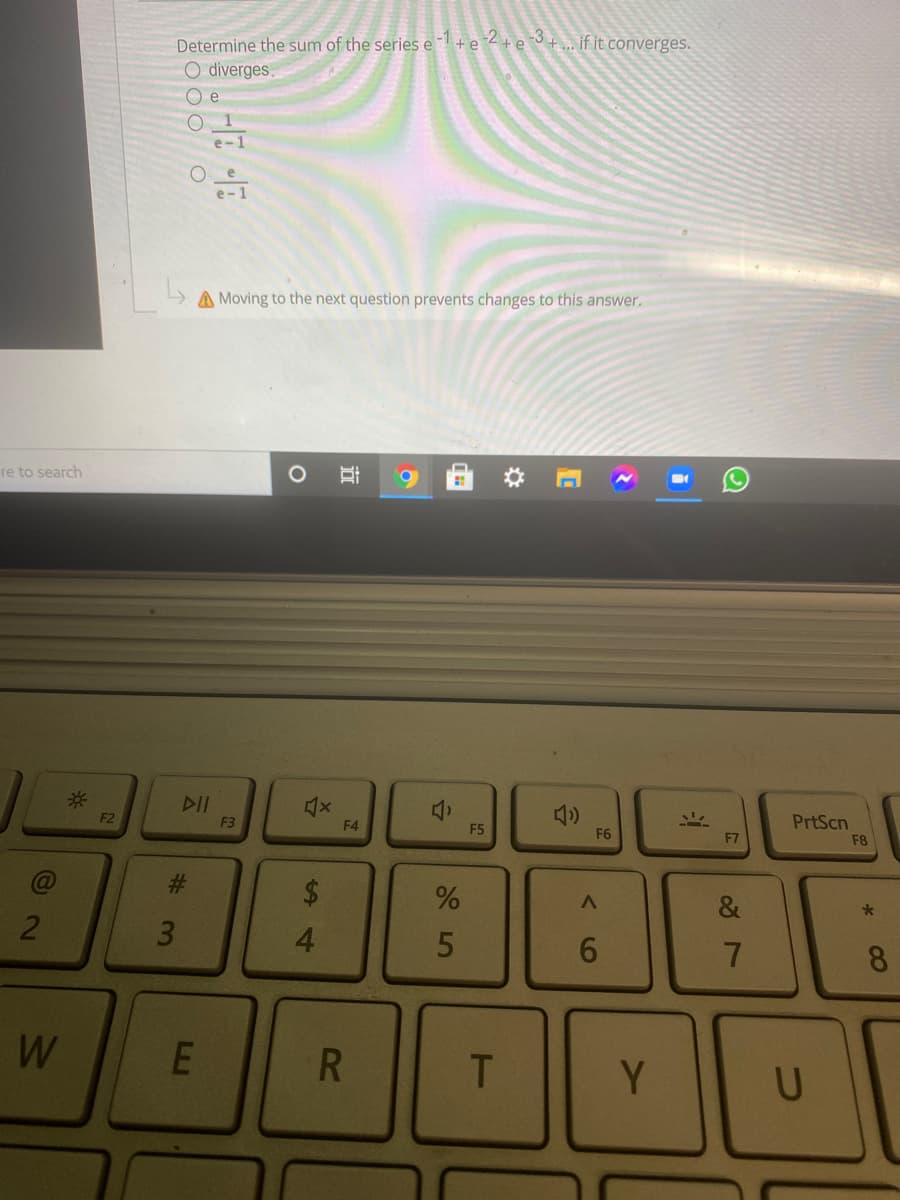 -1+e 2+e 3+ . if it converges.
Determine the sum of the series e
O diverges.
e
e-1
A Moving to the next question prevents changes to this answer.
re to search
*:
F2
F3
F4
PrtScn
F5
F6
F7
F8
&
3.
4.
6.
8.
W
Y
U
23
%24
