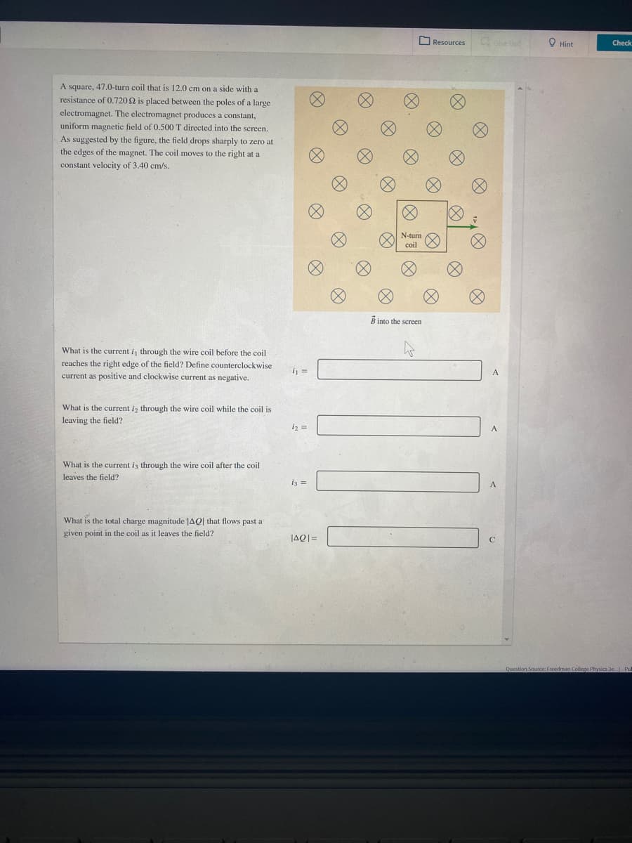 O Resources
O Hint
Check
A square, 47.0-turn coil that is 12.0 cm on a side with a
resistance of 0.7202 is placed between the poles of a large
electromagnet. The electromagnet produces a constant,
uniform magnetic field of 0.500 T directed into the screen.
As suggested by the figure, the field drops sharply to zero at
the edges of the magnet. The coil moves to the right at a
constant velocity of 3.40 cm/s.
N-turn
coil
B into the screen
What is the current i, through the wire coil before the coil
reaches the right edge of the field? Define counterclockwise
ij =
A
current as positive and clockwise current as negative.
What is the current i, through the wire coil while the coil is
leaving the field?
i2 =
What is the current
through the wire coil after the coil
leaves the field?
i3 =
What is the total charge magnitude JAQ| that flows past a
given point in the coil as it leaves the field?
JAQ|=
Question Source: Freedman College Physics 3e Pul
