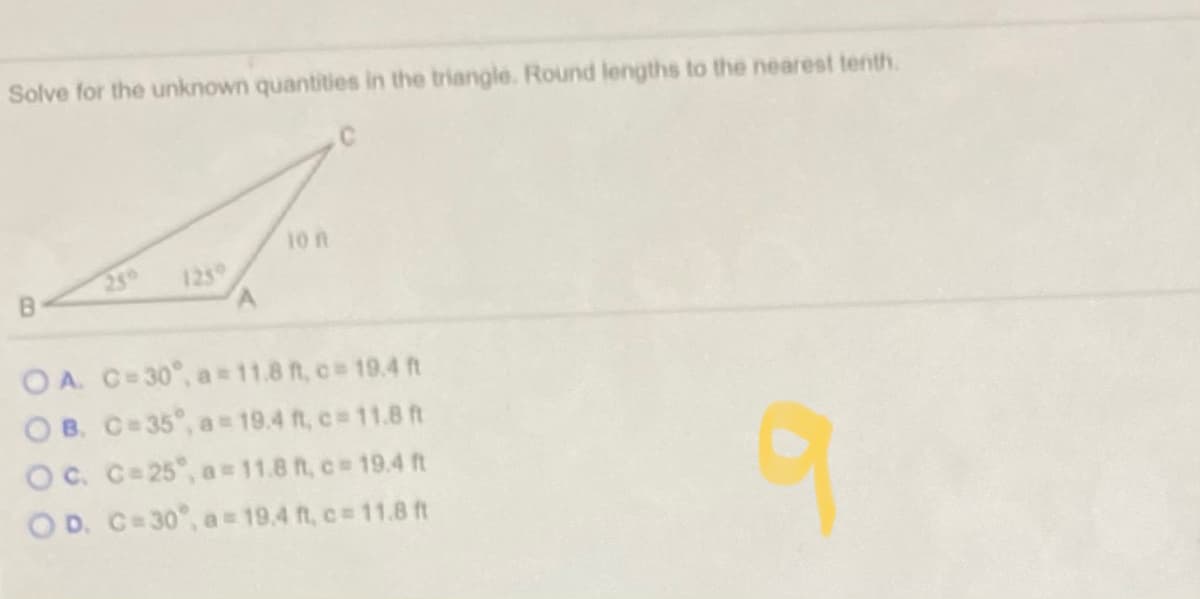 Solve for the unknown quantities in the triangle. Round lengths to the nearest tenth.
10 n
2g0
1239
O A. C-30°, a = 11.8 ft, c 19.4 ft
O B. C=35°, a 19.4 ft, c 11.8 ft
Oc. C=25°, a = 11.8 ft, c 19.4 ft
O D. C=30°, a 19.4 ft, c= 11.8 ft
