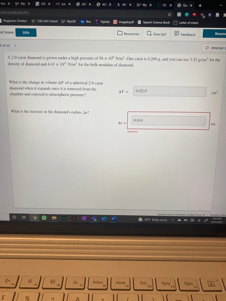 Fre X
V Myl x
E USF X
M (no X
O ACF X
O ACI X
S All x Y My x
9 Que X
Ch X
+
3541#/5083541/9/1
LD
Plagiarism Checker CSD LSH Cohort MYUSF
box Box
TopHat Imagetopdf E
IMG
Speech Science Book Letter of intent
nt Score:
55%
O Resources
Lx Give Up?
E Feedback
Resum
0 of 10 >
O Attempt 2
A 2.9-carat diamond is grown under a high pressure of 58 x 10° N/m2. One carat is 0.200 g, and you can use 3.52 g/cm³ for the
density of diamond and 4.43 x 10' N/m2 for the bulk modulus of diamond.
What is the change in volume AV of a spherical 2.9-carat
diamond when it expands once it is removed from the
chamber and exposed to atmospheric pressure?
AV =
0.0215
cm3
What is the increase in the diamond's radjus, Ar?
0.014
Ar =
ст
Incorrect
Question Source: Freedman College Physics 3e Publisher: Macm
hulu
N
69°F Partly sunny
4:55 PM
10/31/2021
PrtScn
Home
End
PgUp
F11
PgDn
F4
F5
F6
F7
F8
F9
F10
F12
$ | %
&
斗

