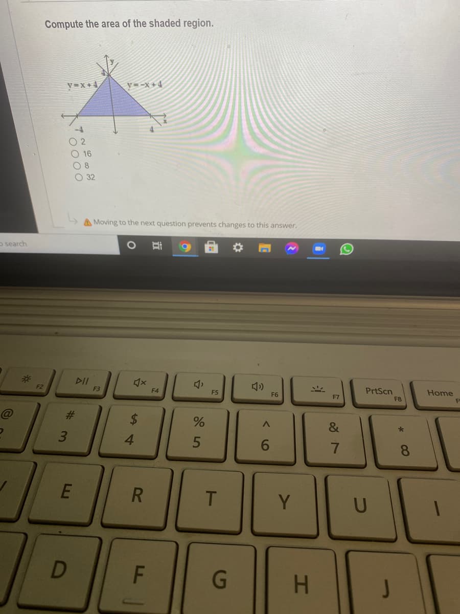 Compute the area of the shaded region.
y=x +4
V=-x+4
-4
O 2
O 16
O 32
A Moving to the next question prevents changes to this answer.
o search
DII
F2
F3
PrtScn
F4
F5
F6
Home
F7
F8
@
&
4.
7.
8.
R
T
Y.
U
G
H.
J
%23
3.
