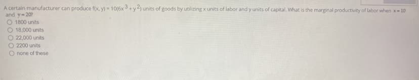 A certain manufacturer can produce f(x, y) - 10(6x 3+y2) units of goods by utilizing x units of labor and y units of capital. What is the marginal productivity of labor when x-10
and y-20?
1800 units
18,000 units
22,000 units
O 2200 units
O none of these
