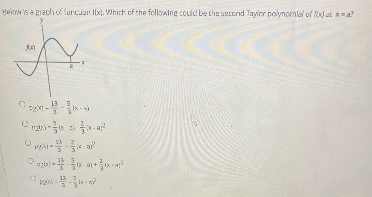 Below is a graph of function \( f(x) \). Which of the following could be the second Taylor polynomial of \( f(x) \) at \( x = a \)?

Graph Description:
- The graph shows a curve labeled \( f(x) \) that displays oscillatory behavior. 
- The x-axis is labeled \( x \), and the y-axis is labeled \( y \). 
- The curve starts below the x-axis, rises above it, dips again below, rises sharply, and then levels again, with a marked point at \( x = a \).

Options:
1. \( p_2(x) = \frac{13}{3} + \frac{5}{3}(x-a) \)
   
2. \( p_2(x) = \frac{5}{3}(x-a) - \frac{2}{3}(x-a)^2 \)
   
3. \( p_2(x) = \frac{13}{3} + \frac{2}{3}(x-a)^2 \)
   
4. \( p_2(x) = \frac{13}{3} - \frac{5}{3}(x-a) + \frac{2}{3}(x-a)^2 \)
   
5. \( p_2(x) = \frac{13}{3} - \frac{2}{3}(x-a)^2 \)