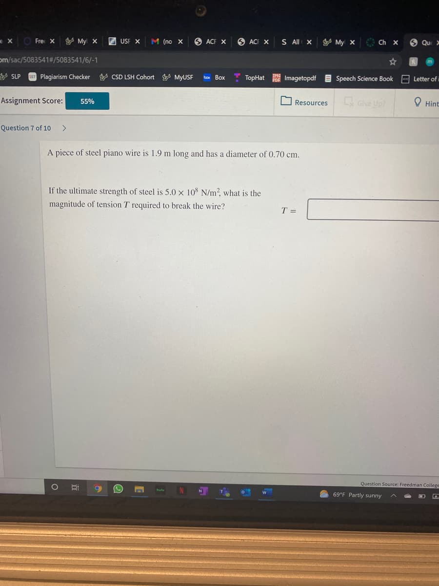 e xO Fre X
Y My x
E USF X
M (no X
O ACF X
O ACF X
S All X
y My x
Ch x
O Qu >
om/sac/5083541#/5083541/6/-1
V SLP
sST Plagiarism Checker
V CSD LSH Cohort MyUSF
Imagetopdf E Speech Science Book Letter of i
Box
ТoрHat
Assignment Score:
Give Up?
O Hint
55%
Resources
Question 7 of 10
<>
A piece of steel piano wire is 1.9 m long and has a diameter of 0.70 cm.
If the ultimate strength of steel is 5.0 x 10 N/m?, what is the
magnitude of tension T required to break the wire?
T =
Question Source: Freedman College
69°F Partly sunny
