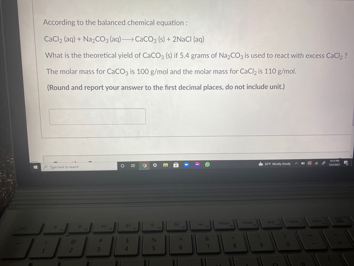 According to the balanced.chemical equation :
CaCl2 (aq) + N22CO3 (aq) CaCO3 (s) + 2NACI (aq)
What is the theoretical yield of CaCO3 (s) if 5.4 grams of Na2CO3 is used to react with excess CaCl2 ?
The molar mass for CACO3 is 100 g/mol and the molar mass for CaCl2 is 110 g/mol.
(Round and report your answer to the first decimal places, do not include unit.)
9:12 PM
* 83°F Mostly cloudy
7/21/2021
P Type here to search
PgUp
F11
PgDn
End
PrtScn
FB
Home
F10
%23
DII
F5
F6
F7
F2
F3
F4
23
%24
5
7
8
7.
2
<6
