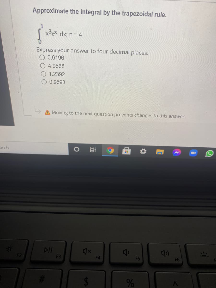 Approximate the integral by the trapezoidal rule.
xPex dx; n = 4
Express your answer to four decimal places.
O 0.6196
4.9568
1.2392
0.9593
Moving to the next question prevents changes to this answer.
arch
O Ai
*:
DII
F2
F3
F4
F5
F6
%24
