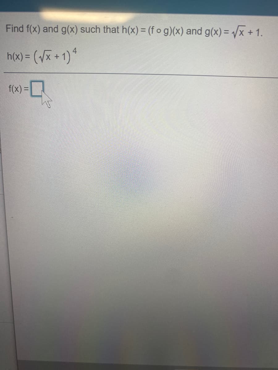 **Problem Statement:**

Find \( f(x) \) and \( g(x) \) such that \( h(x) = (f \circ g)(x) \) and \( g(x) = \sqrt{x} + 1 \).

\[ h(x) = \left( \sqrt{x} + 1 \right)^4 \]

**Solution:**

To solve this problem, we need to identify functions \( f(x) \) and \( g(x) \) that satisfy the conditions given.

Given:

1. \( g(x) = \sqrt{x} + 1 \)

2. \( h(x) = (f \circ g)(x) \)

This implies:

\[ h(x) = f(g(x)) = \left( \sqrt{x} + 1 \right)^4 \]

Since \( g(x) = \sqrt{x} + 1 \), we substitute \( g(x) \) into \( h(x) \):

\[ f(g(x)) = f(\sqrt{x} + 1) = \left( \sqrt{x} + 1 \right)^4 \]

To determine \( f(x) \), observe that if we let:

\[ u = \sqrt{x} + 1 \]

Then \( h(x) = u^4 \).

Therefore, \( f(u) = u^4 \).

So:

\[ f(x) = x^4 \]

Thus, the functions are:

\[ g(x) = \sqrt{x} + 1 \]
\[ f(x) = x^4 \]

These functions satisfy the condition \( h(x) = (f \circ g)(x) \).