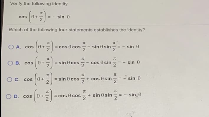 Verify the following identity.
cos (0+)-
sin 0
Which of the following four statements establishes the identity?
O A. cos
= cos 0 cos
sin 0 sin
sin 0
B. Cos
= sin 0 cos
cos O sin
= - sin 0
%3D
2
2
C.. cos
= sin 0 cos + cos 0 sin
sin 0
%3D
= cos 0 cos
- + sin 0 sin
2
- sin_0
%3D
O D. cos
