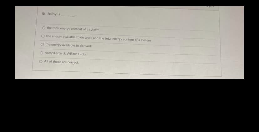 ### Understanding Enthalpy

Enthalpy is _______.

- O the total energy content of a system
- O the energy available to do work and the total energy content of a system
- O the energy available to do work
- O named after J. Willard Gibbs
- O All of these are correct.

In this multiple-choice question, students are prompted to identify what enthalpy is from a list of definitions. It helps in understanding the concept of enthalpy, its implications in thermodynamics, and its historical attribution to J. Willard Gibbs. This question enhances comprehension by encouraging students to think about various aspects of enthalpy in a single question.