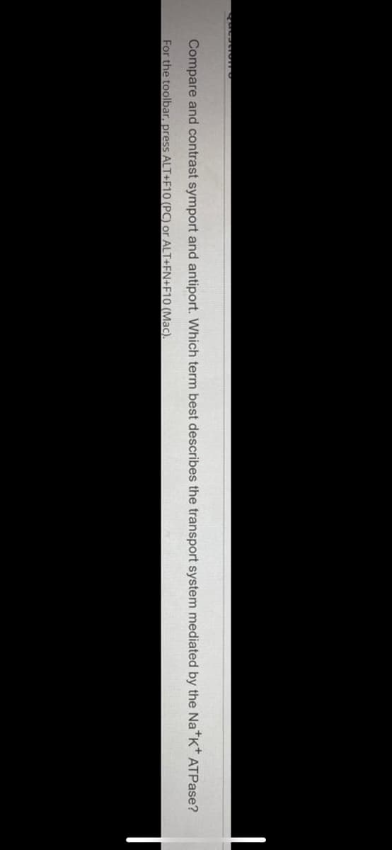 Compare and contrast symport and antiport. Which term best describes the transport system mediated by the Na*K* ATPase?
For the toolbar, press ALT+F10 (PC) or ALT+FN+F10 (Mac).

