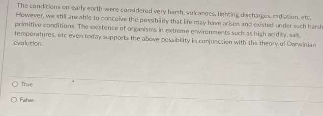 ### Early Earth's Conditions and the Origin of Life

The conditions on early Earth were considered very harsh, with volcanoes, lightning discharges, radiation, etc. However, we still are able to conceive the possibility that life may have arisen and existed under such harsh primitive conditions. The existence of organisms in extreme environments such as high acidity, salt, temperatures, etc., even today supports the above possibility in conjunction with the theory of Darwinian evolution.

**Question:**
- True
- False
