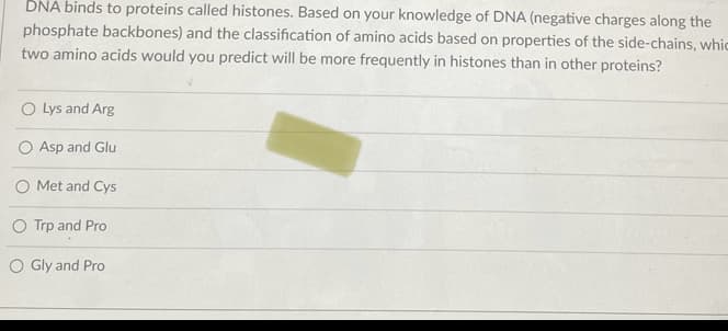 **Question:**

DNA binds to proteins called histones. Based on your knowledge of DNA (negative charges along the phosphate backbones) and the classification of amino acids based on the properties of the side-chains, which two amino acids would you predict will be more frequently in histones than in other proteins?

**Options:**

1. Lys and Arg
2. Asp and Glu
3. Met and Cys
4. Trp and Pro
5. Gly and Pro