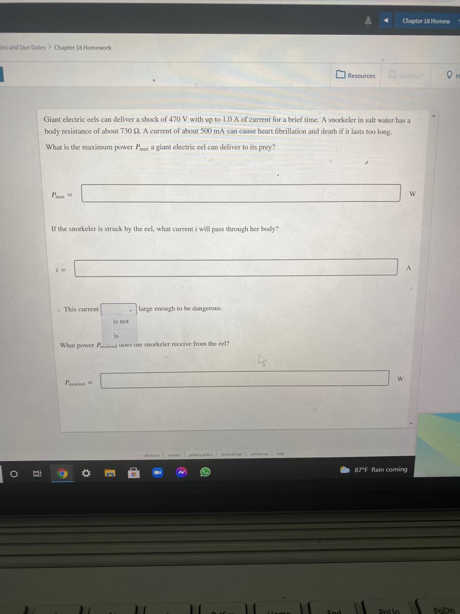 Chapter 18 Homew
ies and Due Dates > Chapter 18 Homework
O Resources
Give Up?
Giant electric eels can deliver a shock of 470 V with up to 1.0 A of current for a brief time. A snorkeler in salt water has a
body resistance of about 730 S2. A current of about 500 mA can cause heart fibrillation and death if it lasts too long.
What is the maximum power Pmax a giant electric eel can deliver to its prey?
Pmax =
W
If the snorkeler is struck by the eel, what current i will pass through her body?
This current
large enough to be dangerous.
is not
is
What power Preceived uoes une snorkeler receive from the eel?
W
Preceived =
about us careers
privacy policy
terms of use contact us help
87°F Rain coming
End
PolUn
PaDn
