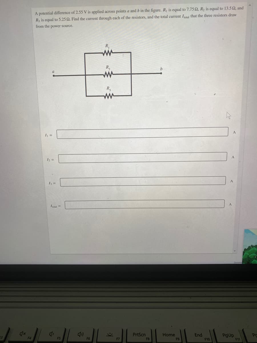 A potential difference of 2.55 V is applied across points a and b in the figure. R is equal to 7.75 2, R, is equal to 13.5Q, and
Ry is equal to 5.25 Q. Find the current through each of the resistors, and the total current Ital that the three resistors draw
from the power source.
R,
R,
R,
I =
I2 =
A
I =
Ietal =
PrtScn
Home
F9
End
PgUp
Po
F4
F5
F6
F7
F8
F10
F11
