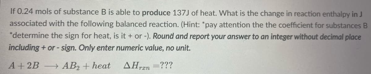 If 0.24 mols of substance B is able to produce 137J of heat. What is the change in reaction enthalpy in J
associated with the following balanced reaction. (Hint: *pay attention the the coefficient for substances B
*determine the sign for heat, is it + or -). Round and report your answer to an integer without decimal place
including + or-
- sign. Only enter numeric value, no unit.
A+2B
→ AB2 + heat
AHren
=???
