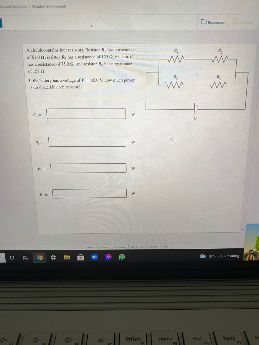 les and Due Dates> Chapter 18 Homework
O Resources
Give Up
A circuit contains four resistors. Resistor R, has a resistance
R,
of 51.0 2, resistor R2 has a resistance of 125 2, resistor Ra
has a resistance of 75.0 2, and resistor R4 has a resistance
of 157 2.
R,
R
If the battery has a voltage of V = 45.0 V, how much power
is dissipated in each resistor?
P =
W
P =
P =
PA =
W
about us careers privacy policy terms of use contact us help
87°F Rain coming
PrtScn
F8
End
PgUp
F11
Po
Home
F10
