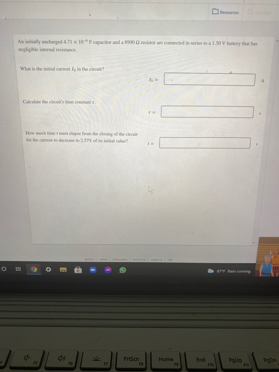 OResources
Gve Up
An initially uncharged 4.71 x 10-6 F capacitor and a 8990 Q resistor are connected in series to a 1.50 V battery that has
negligible internal resistance.
What is the initial current Io in the circuit?
Io =
A
Calculate the circuit's time constant r.
How much time t must elapse from the closing of the circuit
for the current to decrease to 2.57% of its initial value?
careers privacy policy
terms of use contact us
87°F Rain coming
PrtScn
Home
End
PgUp
F11
F5
F6
F7
F8
F9
F10
