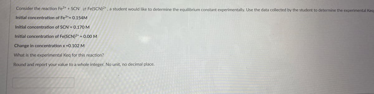 Consider the reaction Fe3+ + SCN 2 Fe(SCN)2+, a student would like to determine the equilibrium constant experimentally. Use the data collected by the student to determine the experimental Keq
Initial concentration of Fe3+= 0.154M
Initial concentration of SCN'= 0.170 M
Initial concentration of Fe(SCN)2+ = 0.00 M
Change in concentration x =0.102 M
What is the experimental Keg for this reaction?
Round and report your value to a whole integer. No unit, no decimal place.
