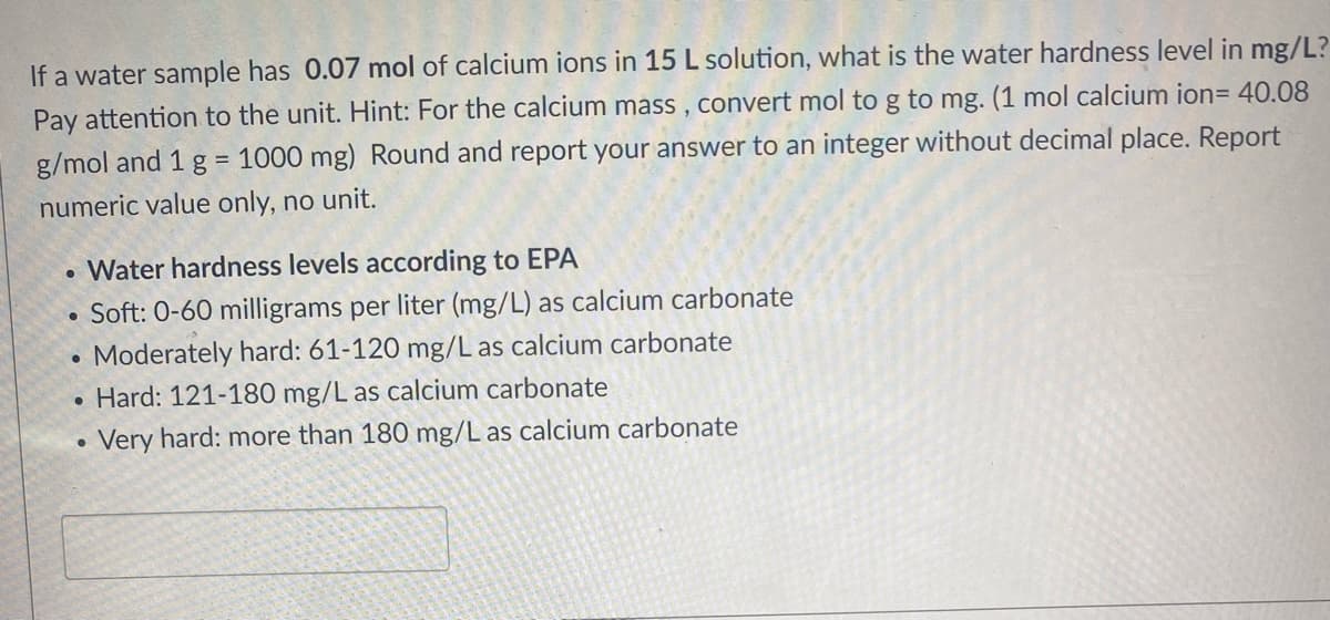 If a water sample has 0.07 mol of calcium ions in 15 L solution, what is the water hardness level in mg/L?
Pay attention to the unit. Hint: For the calcium mass , convert mol to g to mg. (1 mol calcium ion= 40.08
g/mol and 1 g = 1000 mg) Round and report your answer to an integer without decimal place. Report
numeric value only, no unit.
• Water hardness levels according to EPA
Soft: 0-60 milligrams per liter (mg/L) as calcium carbonate
Moderately hard: 61-120 mg/L as calcium carbonate
• Hard: 121-180 mg/L as calcium carbonate
Very hard: more than 180 mg/L as calcium carbonate
